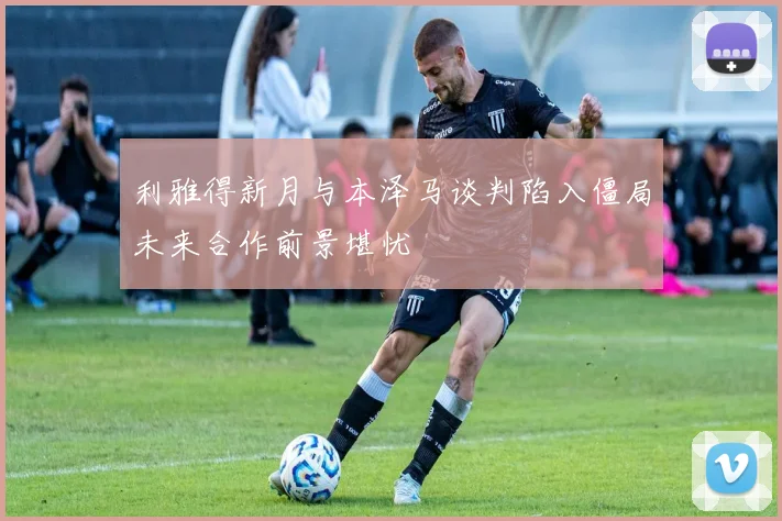 利雅得新月与本泽马谈判陷入僵局未来合作前景堪忧