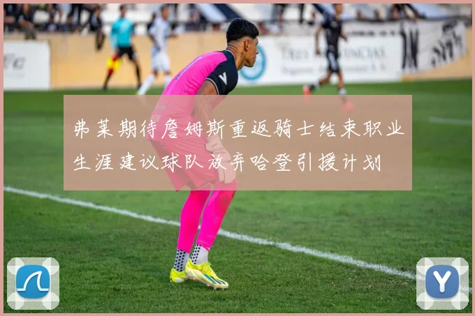 弗莱期待詹姆斯重返骑士结束职业生涯建议球队放弃哈登引援计划