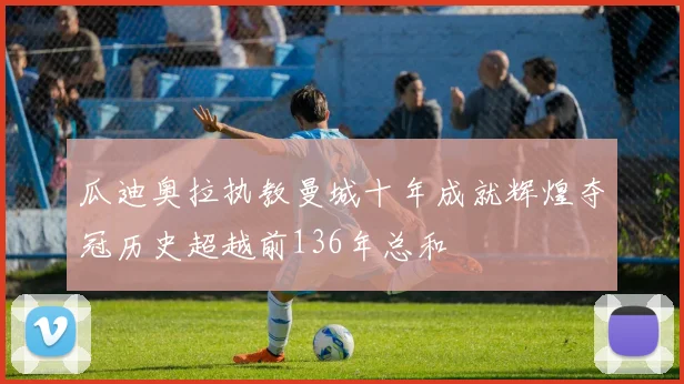 瓜迪奥拉执教曼城十年成就辉煌夺冠历史超越前136年总和