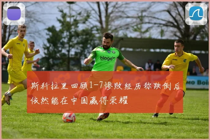 斯科拉里回顾1-7惨败经历称跌倒后依然能在中国赢得荣耀