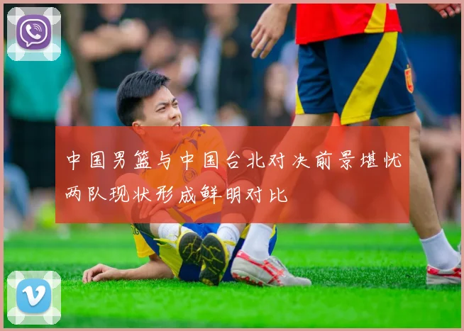 中国男篮与中国台北对决前景堪忧两队现状形成鲜明对比