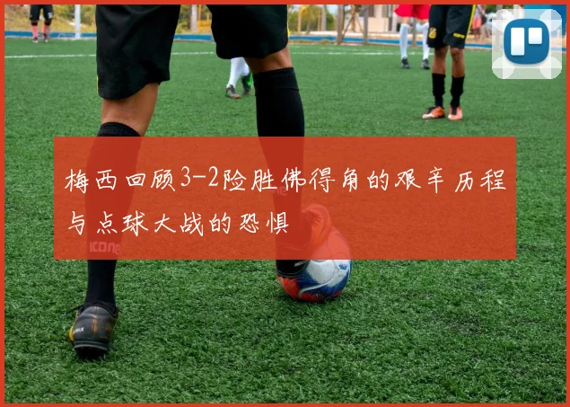 梅西回顾3-2险胜佛得角的艰辛历程与点球大战的恐惧