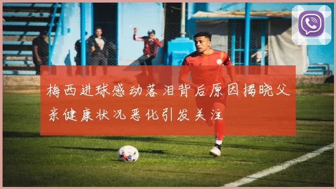 梅西进球感动落泪背后原因揭晓父亲健康状况恶化引发关注