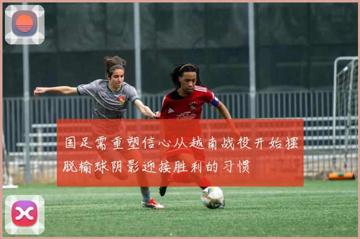 国足需重塑信心从越南战役开始摆脱输球阴影迎接胜利的习惯