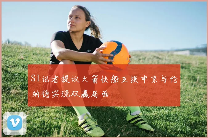 SI记者提议火箭快船互换申京与伦纳德实现双赢局面