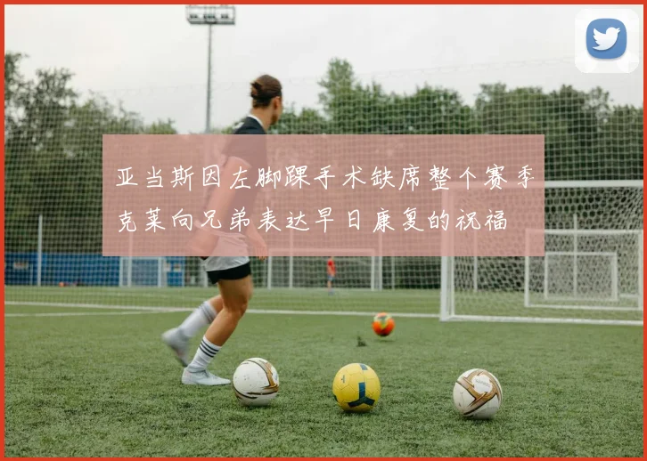 亚当斯因左脚踝手术缺席整个赛季克莱向兄弟表达早日康复的祝福
