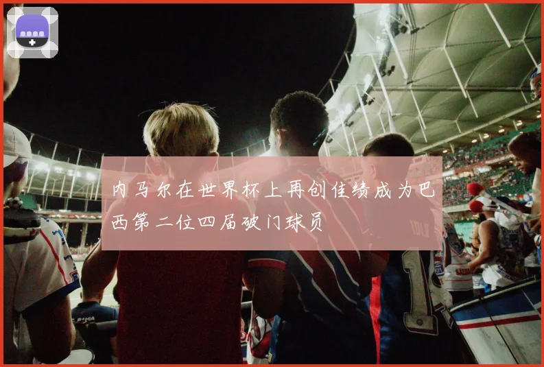 内马尔在世界杯上再创佳绩成为巴西第二位四届破门球员