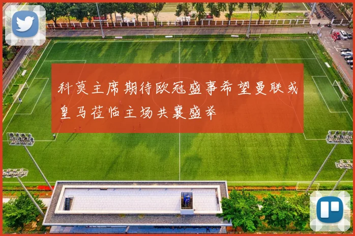 科莫主席期待欧冠盛事希望曼联或皇马莅临主场共襄盛举