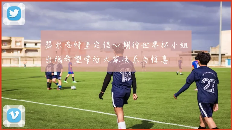 瑟尔洛特坚定信心期待世界杯小组出线希望带给大家快乐与惊喜