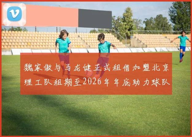 魏家傲与马龙健正式租借加盟北京理工队租期至2026年年底助力球队发展