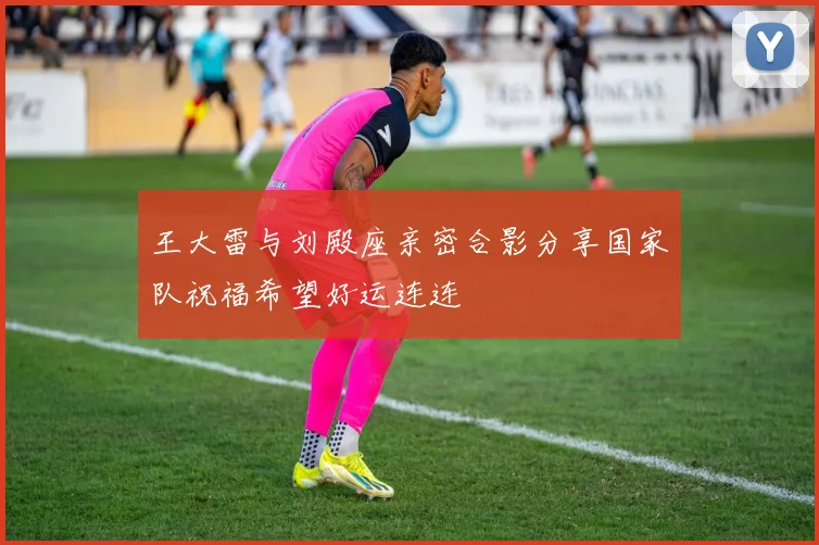王大雷与刘殿座亲密合影分享国家队祝福希望好运连连