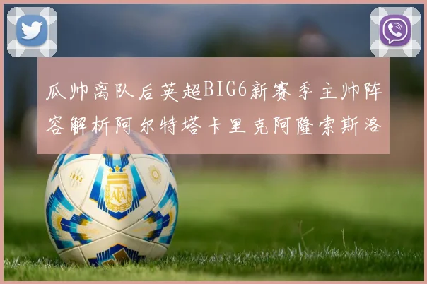 瓜帅离队后英超BIG6新赛季主帅阵容解析阿尔特塔卡里克阿隆索斯洛特的挑战与机遇