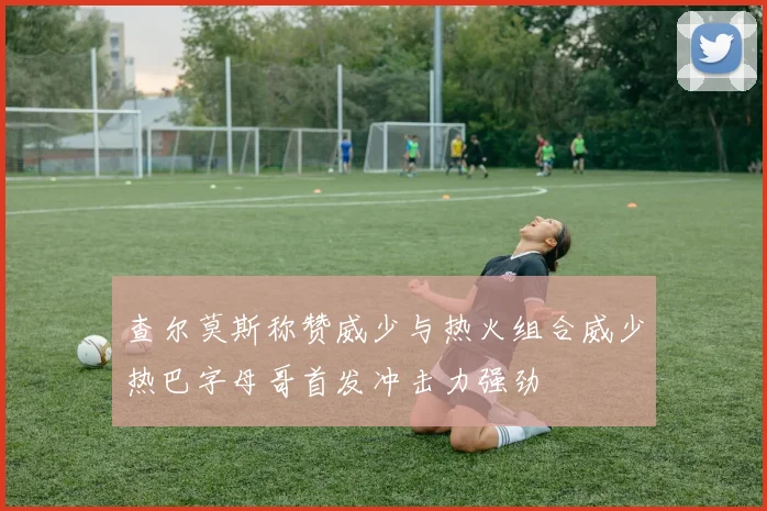 查尔莫斯称赞威少与热火组合威少热巴字母哥首发冲击力强劲