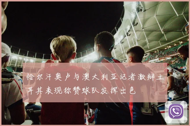 恰尔汗奥卢与澳大利亚记者激辩土耳其表现称赞球队发挥出色