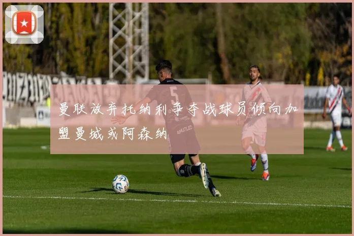 曼联放弃托纳利争夺战球员倾向加盟曼城或阿森纳