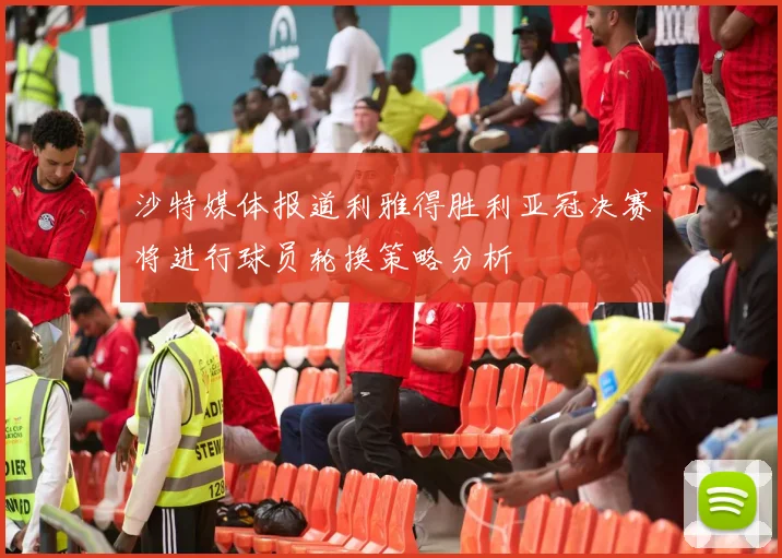 沙特媒体报道利雅得胜利亚冠决赛将进行球员轮换策略分析