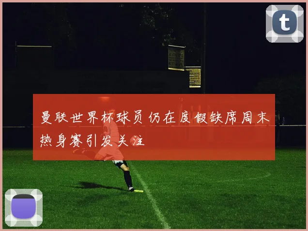 曼联世界杯球员仍在度假缺席周末热身赛引发关注