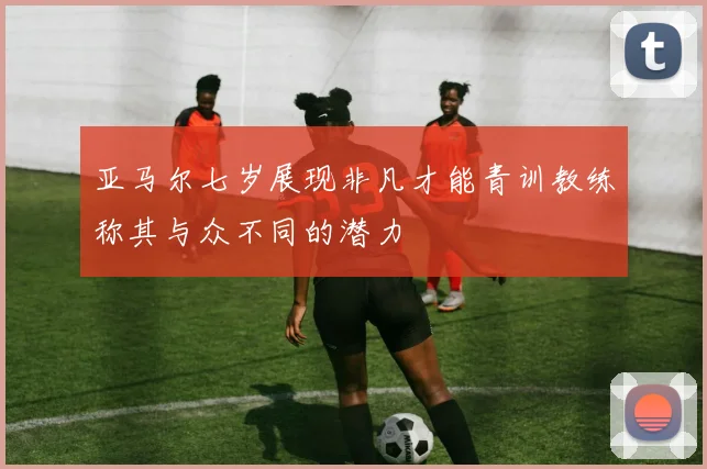 亚马尔七岁展现非凡才能青训教练称其与众不同的潜力